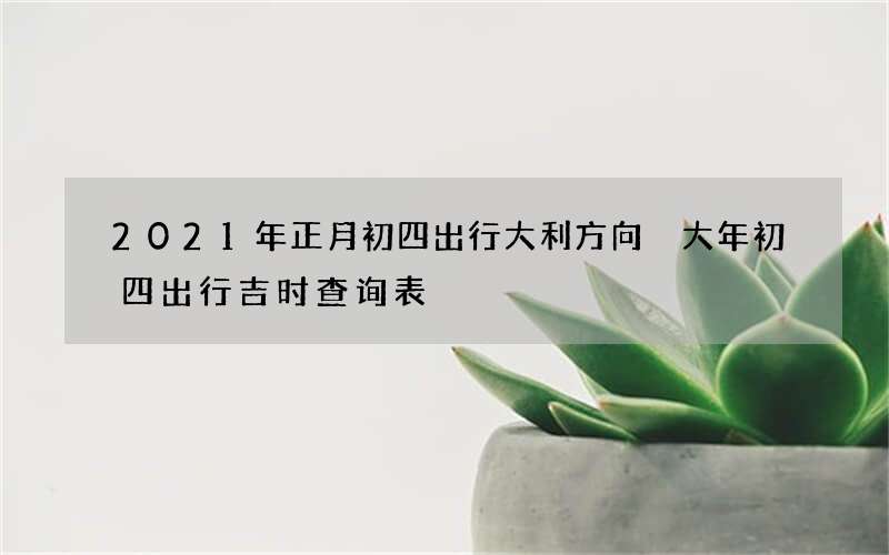 2021年正月初四出行大利方向 大年初四出行吉时查询表